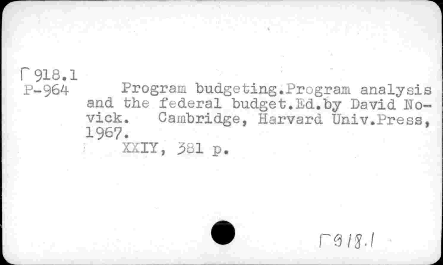 ﻿r918.1
P-964 Program budgeting.Program analysis and the federal budget.Ed.by David Novick. Cambridge, Harvard Univ.Press, 1967.
XXIY, 381 p.
ra/s.l